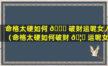 命格太硬如何 🐞 破财运呢女人（命格太硬如何破财 🦅 运呢女人面相）